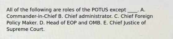 All of the following are roles of the POTUS except ____. A. Commander-in-Chief B. Chief administrator. C. Chief Foreign Policy Maker. D. Head of EOP and OMB. E. Chief Justice of Supreme Court.