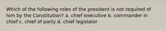 Which of the following roles of the president is not required of him by the Constitution? a. chief executive b. commander in chief c. chief of party d. chief legislator