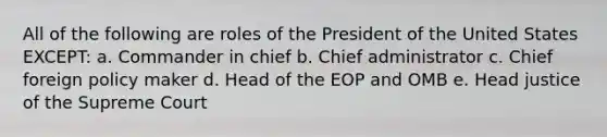 All of the following are roles of the President of the United States EXCEPT: a. Commander in chief b. Chief administrator c. Chief foreign policy maker d. Head of the EOP and OMB e. Head justice of the Supreme Court