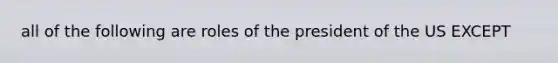 all of the following are roles of the president of the US EXCEPT