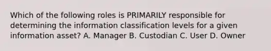 Which of the following roles is PRIMARILY responsible for determining the information classification levels for a given information asset? A. Manager B. Custodian C. User D. Owner