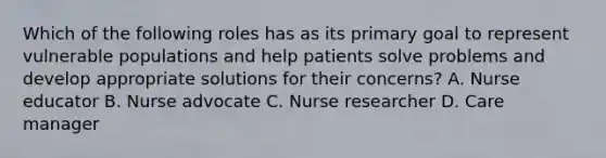 Which of the following roles has as its primary goal to represent vulnerable populations and help patients solve problems and develop appropriate solutions for their concerns? A. Nurse educator B. Nurse advocate C. Nurse researcher D. Care manager