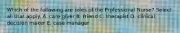 Which of the following are roles of the Professional Nurse? Select all that apply. A. care giver B. friend C. therapist D. clinical decision maker E. case manager