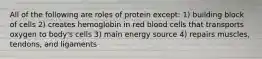 All of the following are roles of protein except: 1) building block of cells 2) creates hemoglobin in red blood cells that transports oxygen to body's cells 3) main energy source 4) repairs muscles, tendons, and ligaments