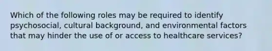 Which of the following roles may be required to identify psychosocial, cultural background, and environmental factors that may hinder the use of or access to healthcare services?