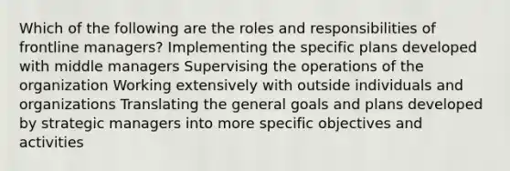 Which of the following are the roles and responsibilities of frontline managers? Implementing the specific plans developed with middle managers Supervising the operations of the organization Working extensively with outside individuals and organizations Translating the general goals and plans developed by strategic managers into more specific objectives and activities