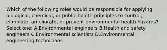 Which of the following roles would be responsible for applying biological, chemical, or public health principles to control, eliminate, ameliorate, or prevent environmental health hazards? Select one: A.Environmental engineers B.Health and safety engineers C.Environmental scientists D.Environmental engineering technicians