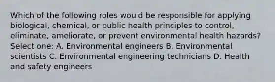 Which of the following roles would be responsible for applying biological, chemical, or public health principles to control, eliminate, ameliorate, or prevent environmental health hazards? Select one: A. Environmental engineers B. Environmental scientists C. Environmental engineering technicians D. Health and safety engineers