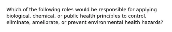 Which of the following roles would be responsible for applying biological, chemical, or public health principles to control, eliminate, ameliorate, or prevent environmental health hazards?