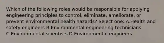 Which of the following roles would be responsible for applying engineering principles to control, eliminate, ameliorate, or prevent environmental health hazards? Select one: A.Health and safety engineers B.Environmental engineering technicians C.Environmental scientists D.Environmental engineers