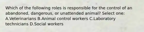 Which of the following roles is responsible for the control of an abandoned, dangerous, or unattended animal? Select one: A.Veterinarians B.Animal control workers C.Laboratory technicians D.Social workers