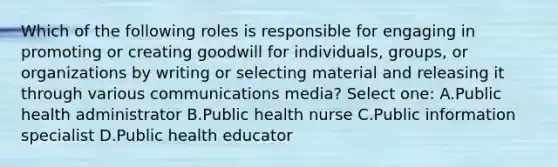 Which of the following roles is responsible for engaging in promoting or creating goodwill for individuals, groups, or organizations by writing or selecting material and releasing it through various communications media? Select one: A.Public health administrator B.Public health nurse C.Public information specialist D.Public health educator