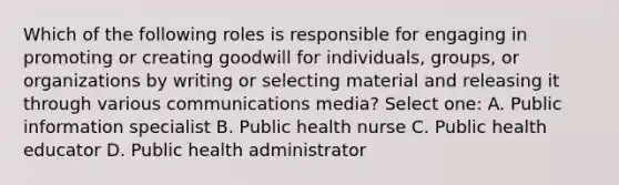 Which of the following roles is responsible for engaging in promoting or creating goodwill for individuals, groups, or organizations by writing or selecting material and releasing it through various communications media? Select one: A. Public information specialist B. Public health nurse C. Public health educator D. Public health administrator