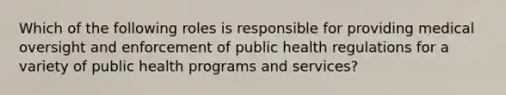 Which of the following roles is responsible for providing medical oversight and enforcement of public health regulations for a variety of public health programs and services?