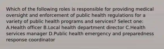 Which of the following roles is responsible for providing medical oversight and enforcement of public health regulations for a variety of public health programs and services? Select one: A.Health officer B.Local health department director C.Health services manager D.Public health emergency and preparedness response coordinator