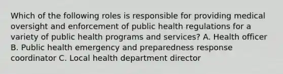 Which of the following roles is responsible for providing medical oversight and enforcement of public health regulations for a variety of public health programs and services? A. Health officer B. Public health emergency and preparedness response coordinator C. Local health department director