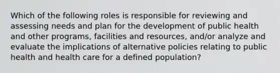 Which of the following roles is responsible for reviewing and assessing needs and plan for the development of public health and other programs, facilities and resources, and/or analyze and evaluate the implications of alternative policies relating to public health and health care for a defined population?