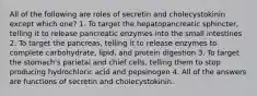 All of the following are roles of secretin and cholecystokinin except which one? 1. To target the hepatopancreatic sphincter, telling it to release pancreatic enzymes into the small intestines 2. To target the pancreas, telling it to release enzymes to complete carbohydrate, lipid, and protein digestion 3. To target the stomach's parietal and chief cells, telling them to stop producing hydrochloric acid and pepsinogen 4. All of the answers are functions of secretin and cholecystokinin.