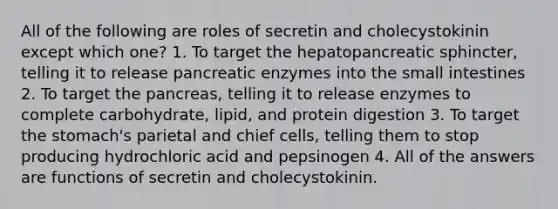 All of the following are roles of secretin and cholecystokinin except which one? 1. To target the hepatopancreatic sphincter, telling it to release pancreatic enzymes into the small intestines 2. To target the pancreas, telling it to release enzymes to complete carbohydrate, lipid, and protein digestion 3. To target the stomach's parietal and chief cells, telling them to stop producing hydrochloric acid and pepsinogen 4. All of the answers are functions of secretin and cholecystokinin.