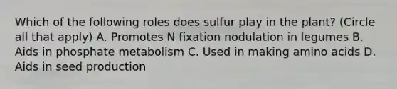 Which of the following roles does sulfur play in the plant? (Circle all that apply) A. Promotes N fixation nodulation in legumes B. Aids in phosphate metabolism C. Used in making amino acids D. Aids in seed production