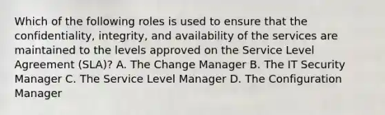 Which of the following roles is used to ensure that the confidentiality, integrity, and availability of the services are maintained to the levels approved on the Service Level Agreement (SLA)? A. The Change Manager B. The IT Security Manager C. The Service Level Manager D. The Configuration Manager