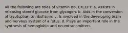 All the following are roles of vitamin B6, EXCEPT: a. Assists in releasing stored glucose from glycogen. b. Aids in the conversion of tryptophan to riboflavin. c. Is involved in the developing brain and nervous system of a fetus. d. Plays an important role in the synthesis of hemoglobin and neurotransmitters.