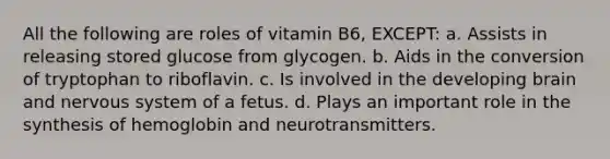 All the following are roles of vitamin B6, EXCEPT: a. Assists in releasing stored glucose from glycogen. b. Aids in the conversion of tryptophan to riboflavin. c. Is involved in the developing brain and nervous system of a fetus. d. Plays an important role in the synthesis of hemoglobin and neurotransmitters.