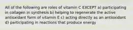 All of the following are roles of vitamin C EXCEPT a) participating in collagen in synthesis b) helping to regenerate the active antioxidant form of vitamin E c) acting directly as an antioxidant d) participating in reactions that produce energy