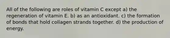 All of the following are roles of vitamin C except a) the regeneration of vitamin E. b) as an antioxidant. c) the formation of bonds that hold collagen strands together. d) the production of energy.