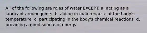 All of the following are roles of water EXCEPT: a. acting as a lubricant around joints. b. aiding in maintenance of the body's temperature. c. participating in the body's <a href='https://www.questionai.com/knowledge/kc6NTom4Ep-chemical-reactions' class='anchor-knowledge'>chemical reactions</a>. d. providing a good source of energy