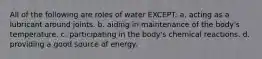 All of the following are roles of water EXCEPT: a. acting as a lubricant around joints. b. aiding in maintenance of the body's temperature. c. participating in the body's chemical reactions. d. providing a good source of energy.