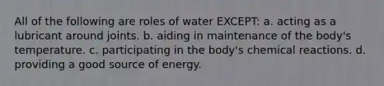 All of the following are roles of water EXCEPT: a. acting as a lubricant around joints. b. aiding in maintenance of the body's temperature. c. participating in the body's chemical reactions. d. providing a good source of energy.