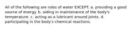 All of the following are roles of water EXCEPT: a. providing a good source of energy. b. aiding in maintenance of the body's temperature. c. acting as a lubricant around joints. d. participating in the body's chemical reactions.