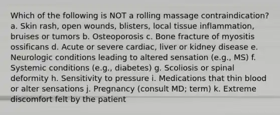 Which of the following is NOT a rolling massage contraindication? a. Skin rash, open wounds, blisters, local tissue inflammation, bruises or tumors b. Osteoporosis c. Bone fracture of myositis ossificans d. Acute or severe cardiac, liver or kidney disease e. Neurologic conditions leading to altered sensation (e.g., MS) f. Systemic conditions (e.g., diabetes) g. Scoliosis or spinal deformity h. Sensitivity to pressure i. Medications that thin blood or alter sensations j. Pregnancy (consult MD; term) k. Extreme discomfort felt by the patient