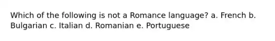 Which of the following is not a Romance language? a. French b. Bulgarian c. Italian d. Romanian e. Portuguese