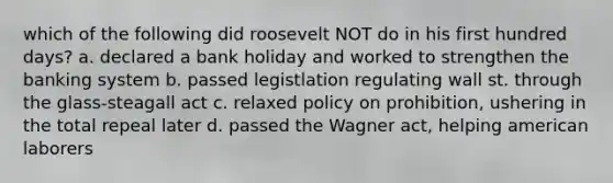 which of the following did roosevelt NOT do in his first hundred days? a. declared a bank holiday and worked to strengthen the banking system b. passed legistlation regulating wall st. through the glass-steagall act c. relaxed policy on prohibition, ushering in the total repeal later d. passed the Wagner act, helping american laborers