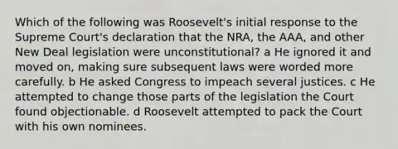 Which of the following was Roosevelt's initial response to the Supreme Court's declaration that the NRA, the AAA, and other New Deal legislation were unconstitutional? a He ignored it and moved on, making sure subsequent laws were worded more carefully. b He asked Congress to impeach several justices. c He attempted to change those parts of the legislation the Court found objectionable. d Roosevelt attempted to pack the Court with his own nominees.