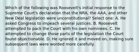 Which of the following was Roosevelt's initial response to the Supreme Court's declaration that the NRA, the AAA, and other New Deal legislation were unconstitutional? Select one: A. He asked Congress to impeach several justices. B. Roosevelt attempted to pack the Court with his own nominees. C. He attempted to change those parts of the legislation the Court found objectionable. D. He ignored it and moved on, making sure subsequent laws were worded more carefully.