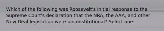 Which of the following was Roosevelt's initial response to the Supreme Court's declaration that the NRA, the AAA, and other New Deal legislation were unconstitutional? Select one: