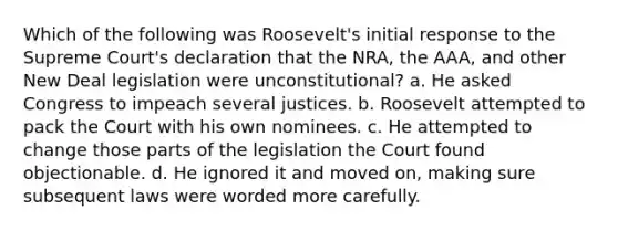 Which of the following was Roosevelt's initial response to the Supreme Court's declaration that the NRA, the AAA, and other New Deal legislation were unconstitutional? a. He asked Congress to impeach several justices. b. Roosevelt attempted to pack the Court with his own nominees. c. He attempted to change those parts of the legislation the Court found objectionable. d. He ignored it and moved on, making sure subsequent laws were worded more carefully.