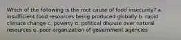 Which of the following is the root cause of food insecurity? a. insufficient food resources being produced globally b. rapid climate change c. poverty d. political dispute over natural resources e. poor organization of government agencies