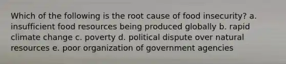 Which of the following is the root cause of food insecurity? a. insufficient food resources being produced globally b. rapid climate change c. poverty d. political dispute over natural resources e. poor organization of government agencies