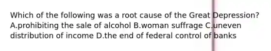 Which of the following was a root cause of the Great Depression? A.prohibiting the sale of alcohol B.woman suffrage C.uneven distribution of income D.the end of federal control of banks