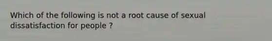 Which of the following is not a root cause of sexual dissatisfaction for people ?