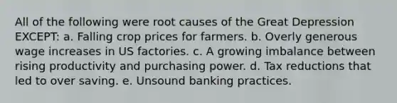 All of the following were root causes of the Great Depression EXCEPT: a. Falling crop prices for farmers. b. Overly generous wage increases in US factories. c. A growing imbalance between rising productivity and purchasing power. d. Tax reductions that led to over saving. e. Unsound banking practices.