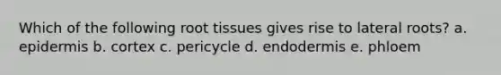 Which of the following root tissues gives rise to lateral roots? a. epidermis b. cortex c. pericycle d. endodermis e. phloem