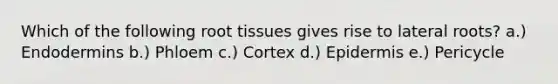 Which of the following root tissues gives rise to lateral roots? a.) Endodermins b.) Phloem c.) Cortex d.) Epidermis e.) Pericycle