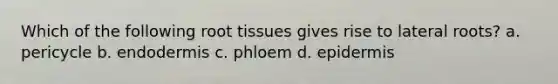 Which of the following root tissues gives rise to lateral roots? a. pericycle b. endodermis c. phloem d. epidermis