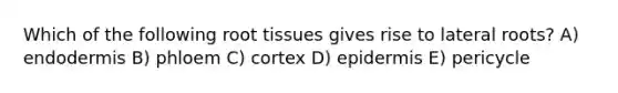 Which of the following root tissues gives rise to lateral roots? A) endodermis B) phloem C) cortex D) epidermis E) pericycle