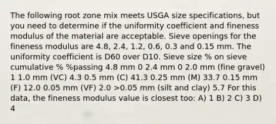 The following root zone mix meets USGA size specifications, but you need to determine if the uniformity coefficient and fineness modulus of the material are acceptable. Sieve openings for the fineness modulus are 4.8, 2.4, 1.2, 0.6, 0.3 and 0.15 mm. The uniformity coefficient is D60 over D10. Sieve size % on sieve cumulative % %passing 4.8 mm 0 2.4 mm 0 2.0 mm (fine gravel) 1 1.0 mm (VC) 4.3 0.5 mm (C) 41.3 0.25 mm (M) 33.7 0.15 mm (F) 12.0 0.05 mm (VF) 2.0 >0.05 mm (silt and clay) 5.7 For this data, the fineness modulus value is closest too: A) 1 B) 2 C) 3 D) 4